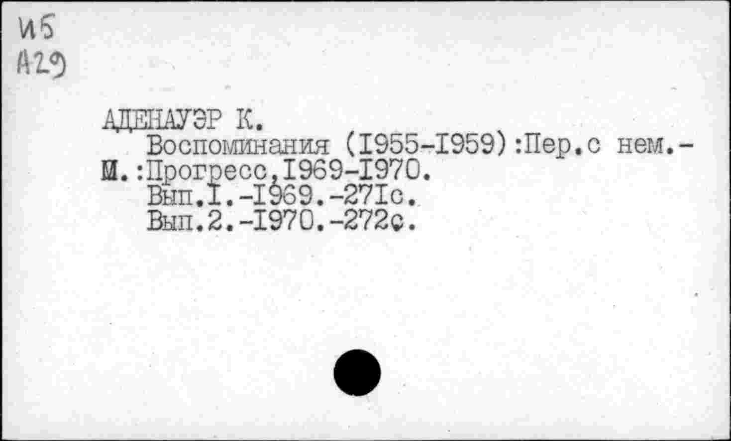 ﻿US A 23
АДЕНАУЭР К.
Воспоминания (1955-1959):Пер.с нем,-И.:Прогресс.1969-1970.
Вып.1.-1969.-271с.
Вып.2.-1970.-272с.